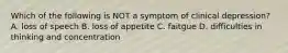 Which of the following is NOT a symptom of clinical depression? A. loss of speech B. loss of appetite C. faitgue D. difficulties in thinking and concentration