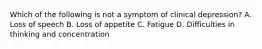 Which of the following is not a symptom of clinical depression? A. Loss of speech B. Loss of appetite C. Fatigue D. Difficulties in thinking and concentration