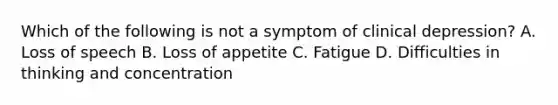 Which of the following is not a symptom of clinical depression? A. Loss of speech B. Loss of appetite C. Fatigue D. Difficulties in thinking and concentration