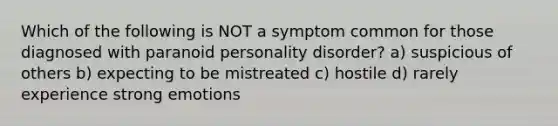 Which of the following is NOT a symptom common for those diagnosed with paranoid personality disorder? a) suspicious of others b) expecting to be mistreated c) hostile d) rarely experience strong emotions