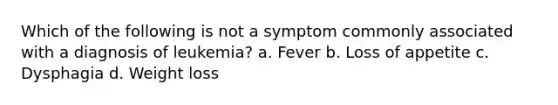 Which of the following is not a symptom commonly associated with a diagnosis of leukemia? a. Fever b. Loss of appetite c. Dysphagia d. Weight loss