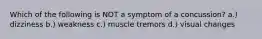 Which of the following is NOT a symptom of a concussion? a.) dizziness b.) weakness c.) muscle tremors d.) visual changes