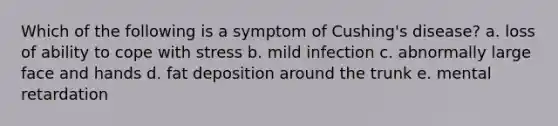 Which of the following is a symptom of Cushing's disease? a. loss of ability to cope with stress b. mild infection c. abnormally large face and hands d. fat deposition around the trunk e. mental retardation