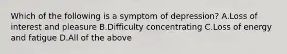 Which of the following is a symptom of depression? A.Loss of interest and pleasure B.Difficulty concentrating C.Loss of energy and fatigue D.All of the above