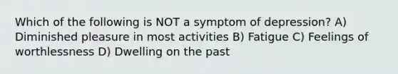 Which of the following is NOT a symptom of depression? A) Diminished pleasure in most activities B) Fatigue C) Feelings of worthlessness D) Dwelling on the past