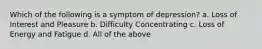 Which of the following is a symptom of depression? a. Loss of Interest and Pleasure b. Difficulty Concentrating c. Loss of Energy and Fatigue d. All of the above