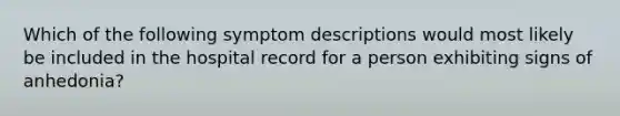 Which of the following symptom descriptions would most likely be included in the hospital record for a person exhibiting signs of anhedonia?