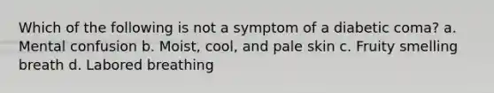 Which of the following is not a symptom of a diabetic coma? a. Mental confusion b. Moist, cool, and pale skin c. Fruity smelling breath d. Labored breathing