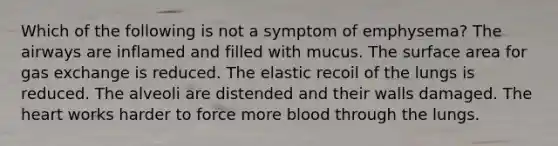 Which of the following is not a symptom of emphysema? The airways are inflamed and filled with mucus. The surface area for gas exchange is reduced. The elastic recoil of the lungs is reduced. The alveoli are distended and their walls damaged. The heart works harder to force more blood through the lungs.