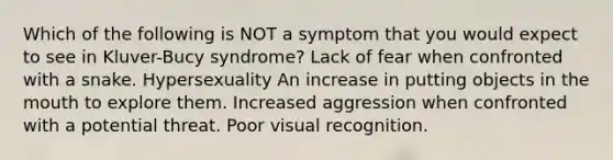 Which of the following is NOT a symptom that you would expect to see in Kluver-Bucy syndrome? Lack of fear when confronted with a snake. Hypersexuality An increase in putting objects in the mouth to explore them. Increased aggression when confronted with a potential threat. Poor visual recognition.