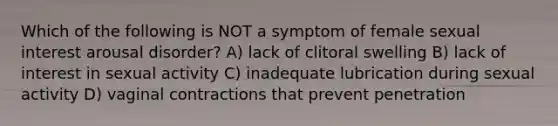 Which of the following is NOT a symptom of female sexual interest arousal disorder? A) lack of clitoral swelling B) lack of interest in sexual activity C) inadequate lubrication during sexual activity D) vaginal contractions that prevent penetration