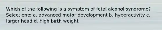 Which of the following is a symptom of fetal alcohol syndrome? Select one: a. advanced motor development b. hyperactivity c. larger head d. high birth weight