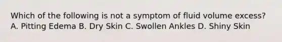 Which of the following is not a symptom of fluid volume excess? A. Pitting Edema B. Dry Skin C. Swollen Ankles D. Shiny Skin