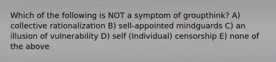 Which of the following is NOT a symptom of groupthink? A) collective rationalization B) sell-appointed mindguards C) an illusion of vulnerability D) self (Individual) censorship E) none of the above