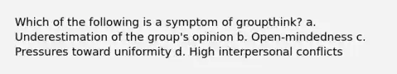 Which of the following is a symptom of groupthink? a. Underestimation of the group's opinion b. Open-mindedness c. Pressures toward uniformity d. High interpersonal conflicts