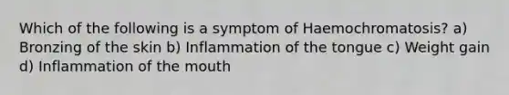 Which of the following is a symptom of Haemochromatosis? a) Bronzing of the skin b) Inflammation of the tongue c) Weight gain d) Inflammation of the mouth