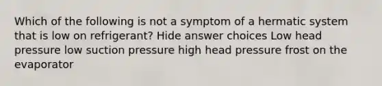 Which of the following is not a symptom of a hermatic system that is low on refrigerant? Hide answer choices Low head pressure low suction pressure high head pressure frost on the evaporator