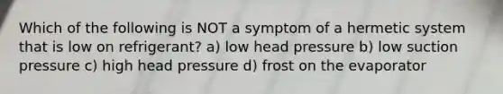 Which of the following is NOT a symptom of a hermetic system that is low on refrigerant? a) low head pressure b) low suction pressure c) high head pressure d) frost on the evaporator