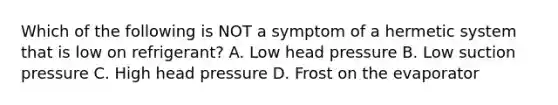 Which of the following is NOT a symptom of a hermetic system that is low on refrigerant? A. Low head pressure B. Low suction pressure C. High head pressure D. Frost on the evaporator