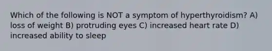 Which of the following is NOT a symptom of hyperthyroidism? A) loss of weight B) protruding eyes C) increased heart rate D) increased ability to sleep