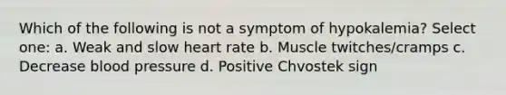 Which of the following is not a symptom of hypokalemia? Select one: a. Weak and slow heart rate b. Muscle twitches/cramps c. Decrease blood pressure d. Positive Chvostek sign