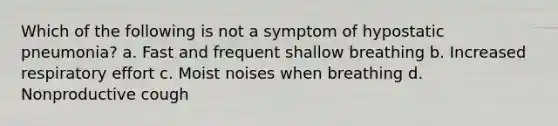 Which of the following is not a symptom of hypostatic pneumonia? a. Fast and frequent shallow breathing b. Increased respiratory effort c. Moist noises when breathing d. Nonproductive cough