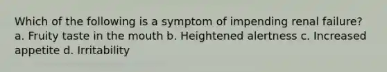 Which of the following is a symptom of impending renal failure? a. Fruity taste in <a href='https://www.questionai.com/knowledge/krBoWYDU6j-the-mouth' class='anchor-knowledge'>the mouth</a> b. Heightened alertness c. Increased appetite d. Irritability