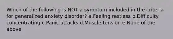 Which of the following is NOT a symptom included in the criteria for generalized anxiety disorder? a.Feeling restless b.Difficulty concentrating c.Panic attacks d.Muscle tension e.None of the above