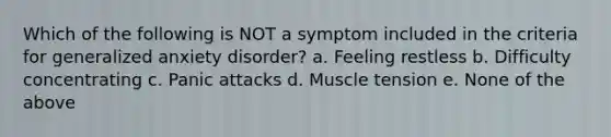 Which of the following is NOT a symptom included in the criteria for generalized anxiety disorder? a. Feeling restless b. Difficulty concentrating c. Panic attacks d. Muscle tension e. None of the above