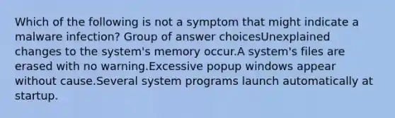 Which of the following is not a symptom that might indicate a malware infection? Group of answer choicesUnexplained changes to the system's memory occur.A system's files are erased with no warning.Excessive popup windows appear without cause.Several system programs launch automatically at startup.