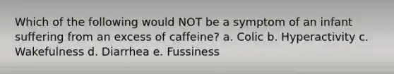 Which of the following would NOT be a symptom of an infant suffering from an excess of caffeine? a. Colic b. Hyperactivity c. Wakefulness d. Diarrhea e. Fussiness