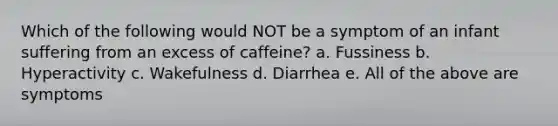 Which of the following would NOT be a symptom of an infant suffering from an excess of caffeine? a. Fussiness b. Hyperactivity c. Wakefulness d. Diarrhea e. All of the above are symptoms