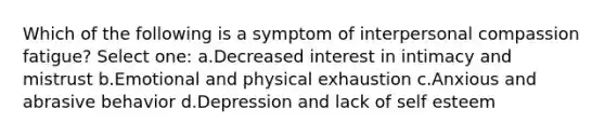 Which of the following is a symptom of interpersonal compassion fatigue? Select one: a.Decreased interest in intimacy and mistrust b.Emotional and physical exhaustion c.Anxious and abrasive behavior d.Depression and lack of self esteem