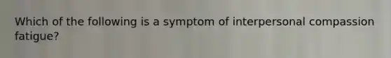 Which of the following is a symptom of interpersonal compassion fatigue?