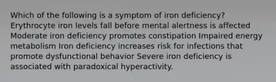 Which of the following is a symptom of iron deficiency?​ ​Erythrocyte iron levels fall before mental alertness is affected ​Moderate iron deficiency promotes constipation Impaired energy metabolism ​Iron deficiency increases risk for infections that promote dysfunctional behavior ​Severe iron deficiency is associated with paradoxical hyperactivity.