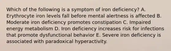 Which of the following is a symptom of iron deficiency?​ ​A. Erythrocyte iron levels fall before mental alertness is affected ​B. Moderate iron deficiency promotes constipation C. Impaired energy metabolism ​D. Iron deficiency increases risk for infections that promote dysfunctional behavior ​E. Severe iron deficiency is associated with paradoxical hyperactivity.