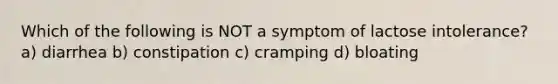 Which of the following is NOT a symptom of lactose intolerance? a) diarrhea b) constipation c) cramping d) bloating