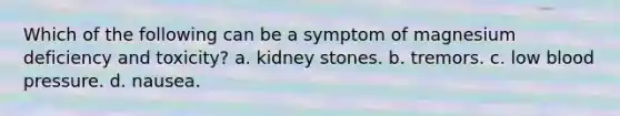 Which of the following can be a symptom of magnesium deficiency and toxicity? a. kidney stones. b. tremors. c. low blood pressure. d. nausea.