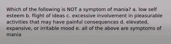 Which of the following is NOT a symptom of mania? a. low self esteem b. flight of ideas c. excessive involvement in pleasurable activities that may have painful consequences d. elevated, expansive, or irritable mood e. all of the above are symptoms of mania