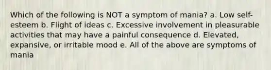 Which of the following is NOT a symptom of mania? a. Low self-esteem b. Flight of ideas c. Excessive involvement in pleasurable activities that may have a painful consequence d. Elevated, expansive, or irritable mood e. All of the above are symptoms of mania