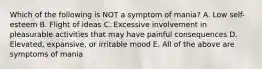 Which of the following is NOT a symptom of mania? A. Low self-esteem B. Flight of ideas C. Excessive involvement in pleasurable activities that may have painful consequences D. Elevated, expansive, or irritable mood E. All of the above are symptoms of mania