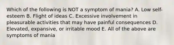 Which of the following is NOT a symptom of mania? A. Low self-esteem B. Flight of ideas C. Excessive involvement in pleasurable activities that may have painful consequences D. Elevated, expansive, or irritable mood E. All of the above are symptoms of mania