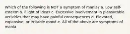 Which of the following is NOT a symptom of mania? a. Low self-esteem b. Flight of ideas c. Excessive involvement in pleasurable activities that may have painful consequences d. Elevated, expansive, or irritable mood e. All of the above are symptoms of mania