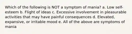 Which of the following is NOT a symptom of mania? a. Low self-esteem b. Flight of ideas c. Excessive involvement in pleasurable activities that may have painful consequences d. Elevated, expansive, or irritable mood e. All of the above are symptoms of mania