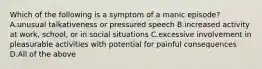 Which of the following is a symptom of a manic episode? A.unusual talkativeness or pressured speech B.increased activity at work, school, or in social situations C.excessive involvement in pleasurable activities with potential for painful consequences D.All of the above