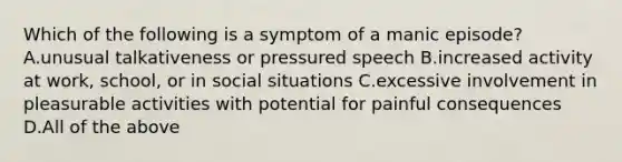 Which of the following is a symptom of a manic episode? A.unusual talkativeness or pressured speech B.increased activity at work, school, or in social situations C.excessive involvement in pleasurable activities with potential for painful consequences D.All of the above