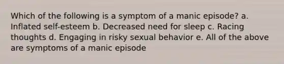 Which of the following is a symptom of a manic episode? a. Inflated self-esteem b. Decreased need for sleep c. Racing thoughts d. Engaging in risky sexual behavior e. All of the above are symptoms of a manic episode