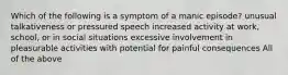 Which of the following is a symptom of a manic episode? unusual talkativeness or pressured speech increased activity at work, school, or in social situations excessive involvement in pleasurable activities with potential for painful consequences All of the above