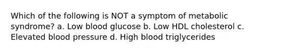 Which of the following is NOT a symptom of metabolic syndrome? a. Low blood glucose b. Low HDL cholesterol c. Elevated blood pressure d. High blood triglycerides