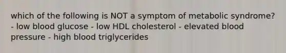 which of the following is NOT a symptom of metabolic syndrome? - low blood glucose - low HDL cholesterol - elevated blood pressure - high blood triglycerides